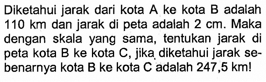 Diketahui jarak dari kota A ke kota B adalah 110 km dan jarak di peta adalah 2 cm. Maka dengan skala yang sama, tentukan jarak di peta kota B ke kota C, jika diketahui jarak sebenarnya kota B ke kota C adalah 247,5 km!