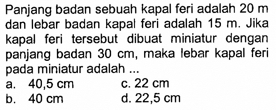 Panjang badan sebuah kapal feri adalah 20 m dan lebar badan kapal feri adalah 15 m. Jika kapal feri tersebut dibuat miniatur dengan panjang badan 30 cm, maka lebar kapal feri pada miniatur adalah ...