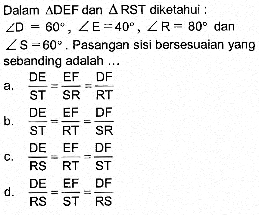 Dalam  segitiga DEF  dan  segitiga RST  diketahui :  sudut D=60, sudut E=40, sudut R=80  dan  sudut S=60 .  Pasangan sisi bersesuaian yang sebanding adalah ...