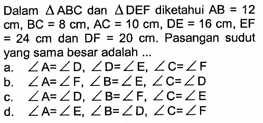 Dalam segitiga ABC dan segitiga DEF diketahui AB=12 cm, BC=8 cm, AC=10 cm, DE=16 cm, EF =24 cm dan DF=20 cm. Pasangan sudut yang sama besar adalah ...a. sudut A=sudut D, sudut D=sudut E, sudut C=sudut F b. sudut A=sudut F, sudut B=sudut E, sudut C=sudut D c. sudut A=sudut D, sudut B=sudut F, sudut C=sudut E d. sudut A=sudut E, sudut B=sudut D, sudut C=sudut F 