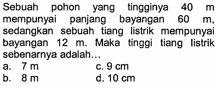 Sebuah pohon yang tingginya 40 m mempunyai panjang bayangan 60 m, sedangkan sebuah tiang listrik mempunyai bayangan 12 m. Maka tinggi tiang listrik sebenarnya adalah...