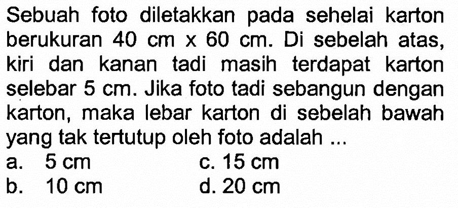 Sebuah foto diletakkan pada sehelai karton berukuran 40 cm x 60 cm. Di sebelah atas, kiri dan kanan tadi masih terdapat karton selebar 5 cm. Jika foto tadi sebangun dengan karton, maka lebar karton di sebelah bawah yang tak tertutup oleh foto adalah ...