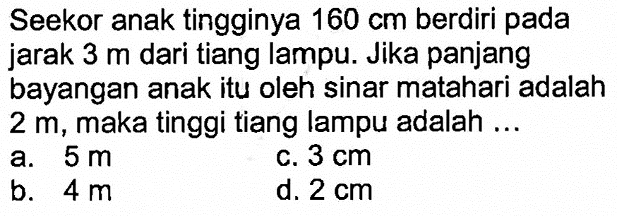 Seekor anak tingginya 160 cm berdiri pada jarak 3 m dari tiang lampu. Jika panjangbayangan anak itu oleh sinar matahari adalah 2 m, maka tinggi tiang lampu adalah ... 