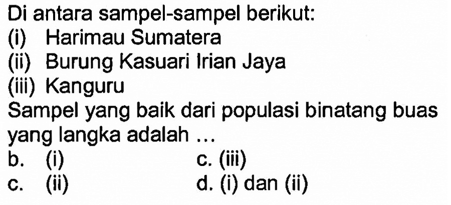 Di antara sampel-sampel berikut: 
(i) Harimau Sumatera 
(ii) Burung Kasuari Irian Jaya 
(iii) Kanguru 
Sampel yang baik dari populasi binatang buas yang langka adalah ... 
a. (i) 
c. (iii) 
b. (ii) 
d. (i) dan (ii) 