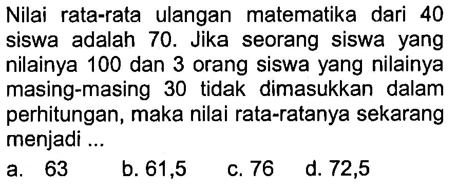 Nilai rata-rata ulangan matematika dari 40 siswa adalah 70 . Jika seorang siswa yang nilainya 100 dan 3 orang siswa yang nilainya masing-masing 30 tidak dimasukkan dalam perhitungan, maka nilai rata-ratanya sekarang menjadi ...