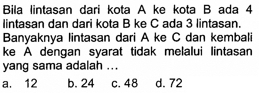 Bila lintasan dari kota A ke kota B ada 4 lintasan dan dari kota B ke C ada 3 lintasan. Banyaknya lintasan dari A ke C dan kembali ke A dengan syarat tidak melalui lintasan yang sama adalah ...