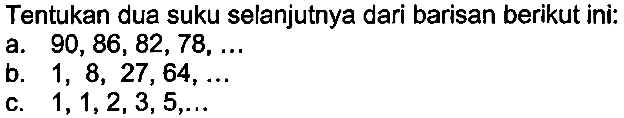 Tentukan dua suku selanjutnya dari barisan berikut ini: a. 90, 86, 82, 78,... b. 1, 8, 27, 64,... c. 1, 1, 2, 3, 5,...