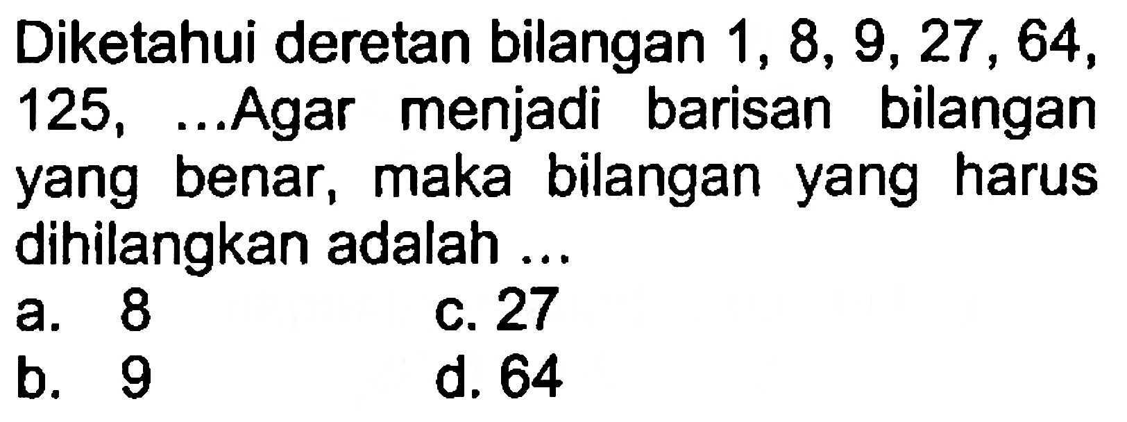 Diketahui deretan bilangan 1, 8, 9, 27 , 64, 125, ... Agar menjadi barisan bilangan yang benar, maka bilangan yang harus dihilangkan adalah a. 8 c. 27 b. 9 d. 64