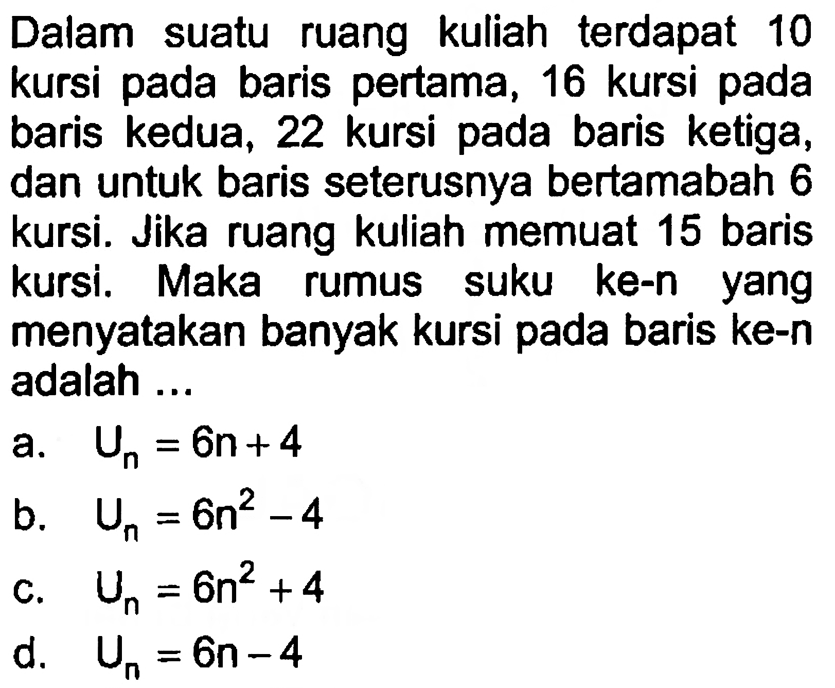 Dalam suatu ruang kuliah terdapat 10 kursi pada baris pertama, 16 kursi pada baris kedua, 22 kursi pada baris ketiga, dan untuk baris seterusnya bertamabah 6 kursi. Jika ruang kuliah memuat 15 baris kursi, Maka suku ke-n rumus yang menyatakan banyak kursi pada baris ke-n adalah...