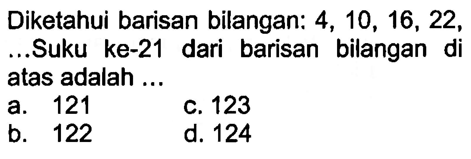 Diketahui barisan bilangan: 4, 10, 16, 22, ... .Suku ke-21 dari barisan bilangan di atas adalah a. 121 c. 123 b. 122 d. 124