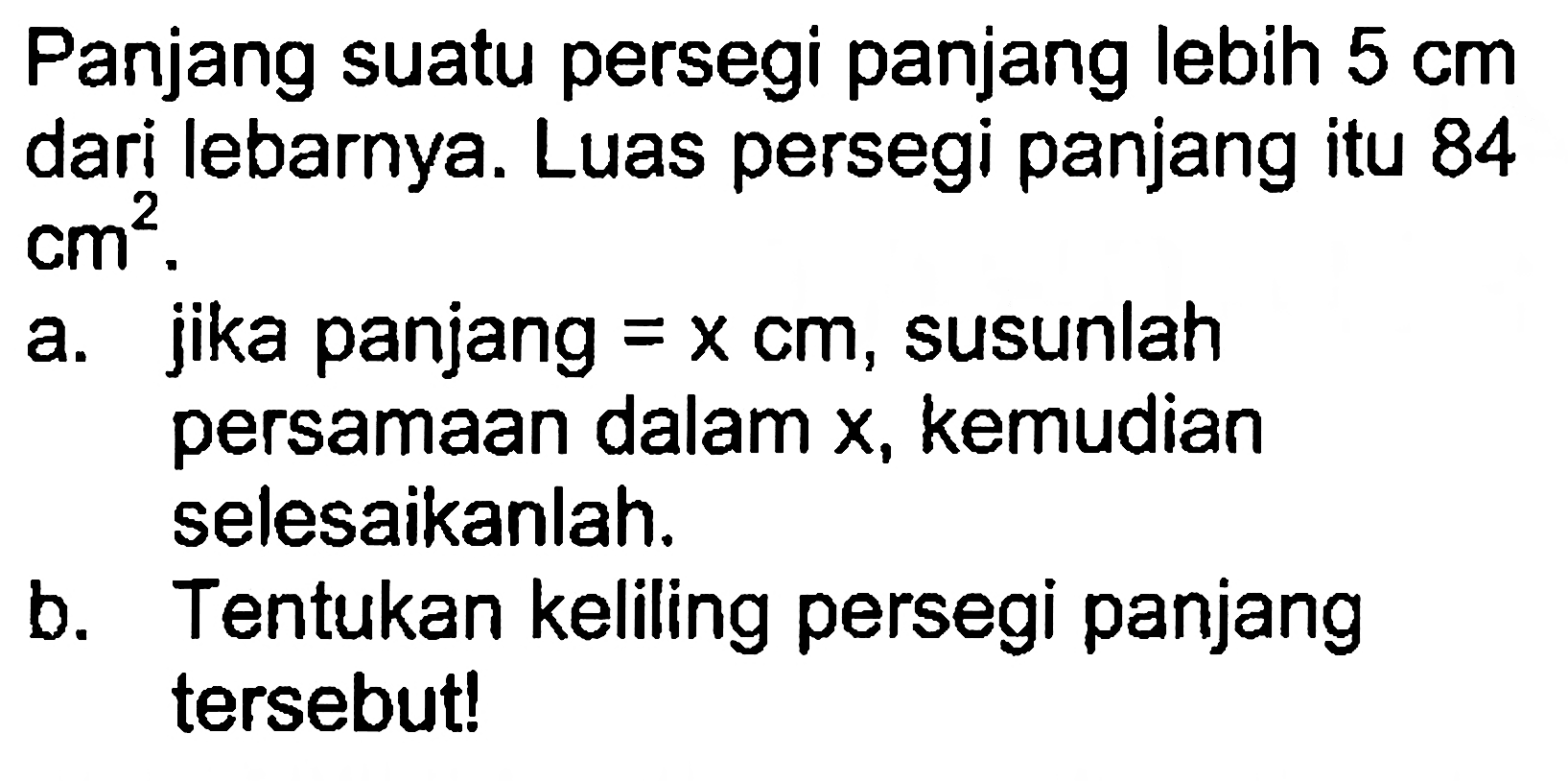 Panjang suatu persegi panjang lebih 5 cm dari lebarnya. Luas persegi panjang itu 84 cm^2. a. jika panjang = x cm, susunlah persamaan dalam x, kemudian selesaikanlah. b. Tentukan keliling persegi panjang tersebut!