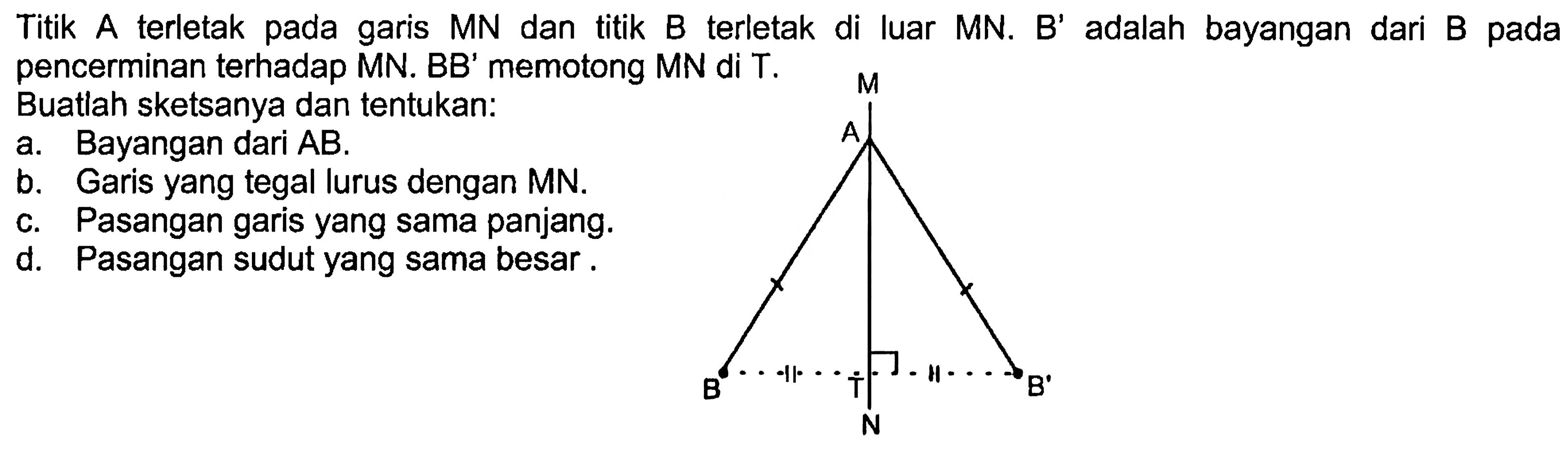 Titik A terletak pada garis MN dan titik B terletak di luar MN. B' adalah bayangan dari B pada pencerminan terhadap MN. BB' memotong MN di T.Buatlah sketsanya dan tentukan:a. Bayangan dari AB.b. Garis yang tegal lurus dengan MN.c. Pasangan garis yang sama panjang.d. Pasangan sudut yang sama besar.