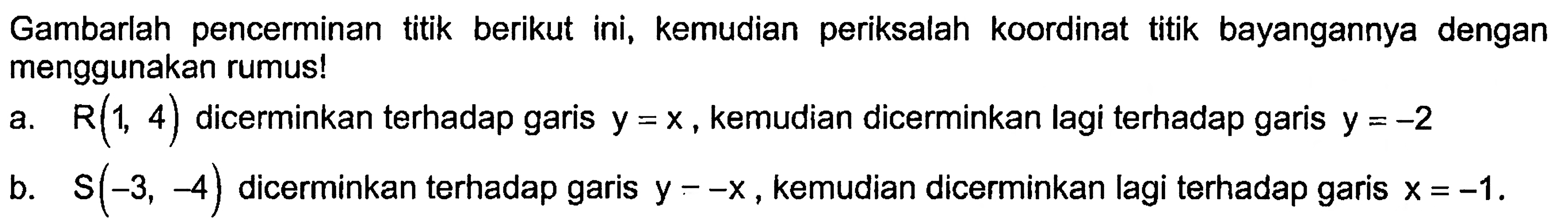 Gambarlah pencerminan titik berikut ini, kemudian periksalah koordinat titik bayangannya dengan menggunakan rumus!a.  R(1,4)  dicerminkan terhadap garis  y=x , kemudian dicerminkan lagi terhadap garis  y=-2 b.  S(-3,-4)  dicerminkan terhadap garis  y=-x , kemudian dicerminkan lagi terhadap garis  x=-1 .