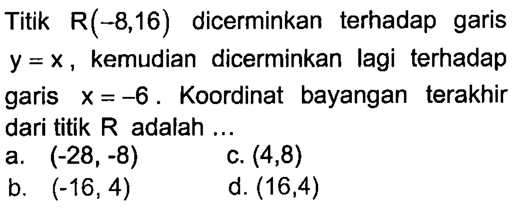 Titik R(-8, 16) dicerminkan terhadap garis y=x, kemudian dicerminkan lagi terhadap garis x=-6. Koordinat bayangan terakhir dari titik R adalh ....