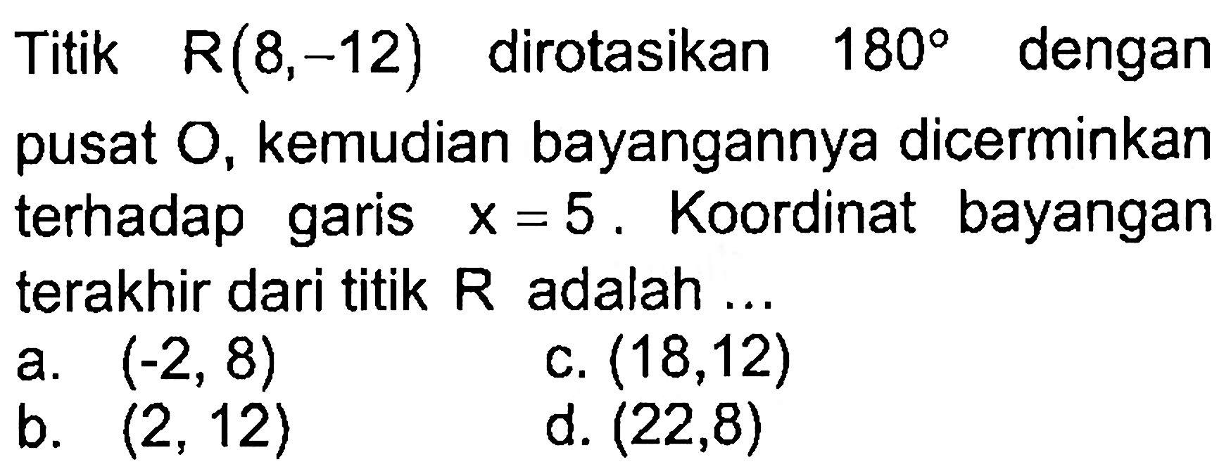 Titik R(8,-12) dirotasikan 180 dengan pusat O, kemudian bayangannya dicerminkan terhadap garis x=5 , Koordinat bayangan terakhir dari titik R adalah ....