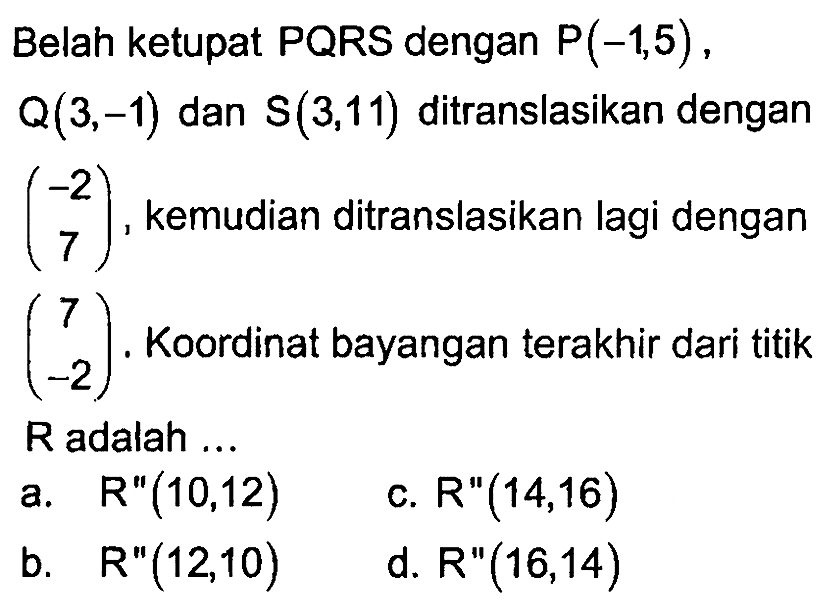 Belah ketupat PQRS dengan P(-1,5), Q(3,-1) dan S(3,11) ditranslasikan dengan (-2 7), kemudian ditranslasikan lagi dengan (7 -2). Koordinat bayangan terakhir dari titik R adalah ...