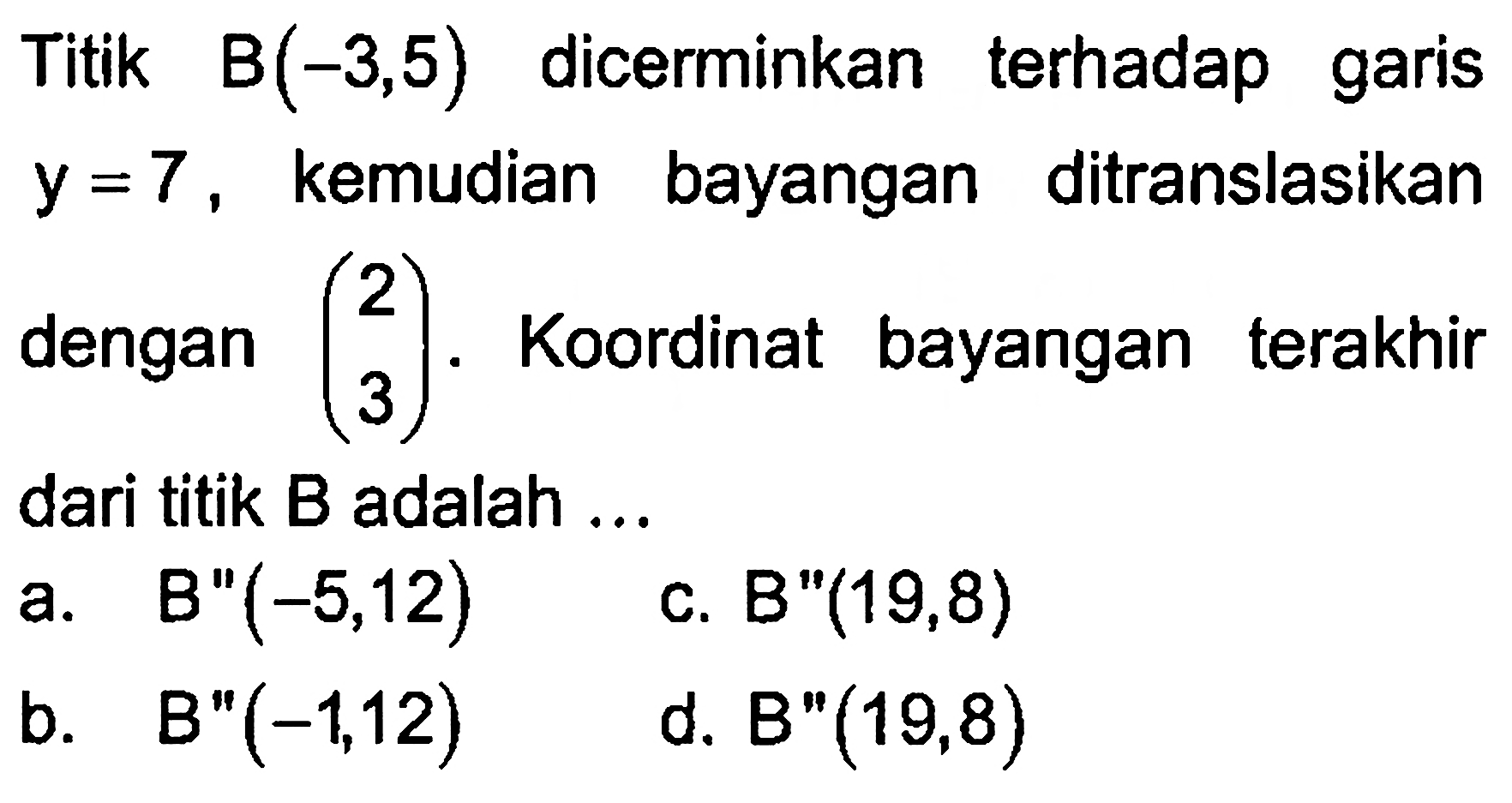 Titik B(-3,5) dicerminkan terhadap garis y=7, kemudian bayangan ditranslasikan dengan (2  3). Koordinat bayangan terakhir dari titik B adalah ... 