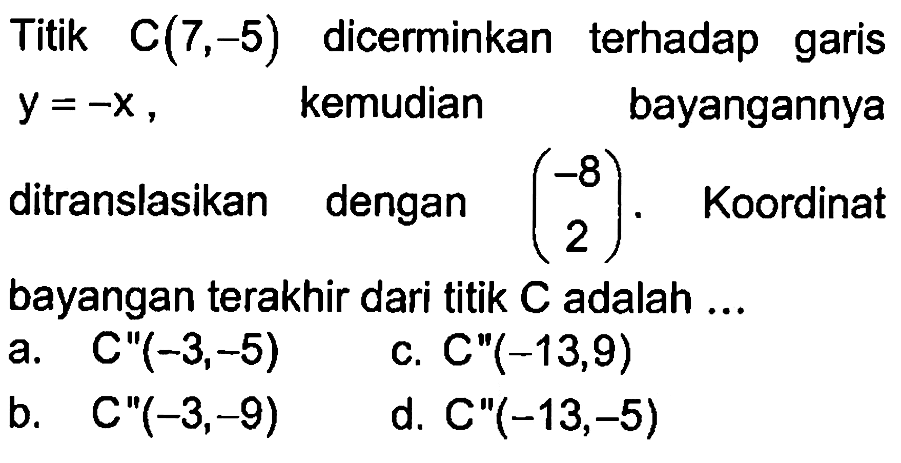 Titik c(7,-5) dicerminkan terhadap garis y=-x, kemudian bayangannya ditranslasikan dengan (-8 2). Koordinat bayangan terakhir dari titik C adalah ...