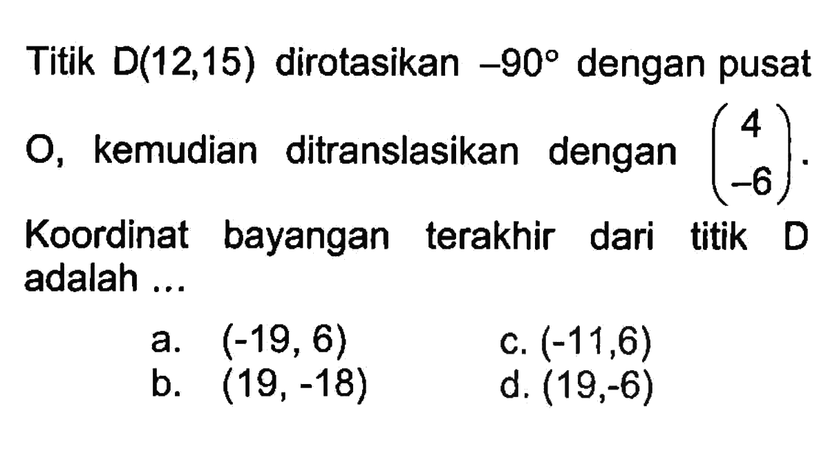 Titik D(12,15) dirotasikan -90 dengan pusat O, kemudian ditranslasikan dengan (4 -6). Koordinat bayangan terakhir dari titik D adalah ...