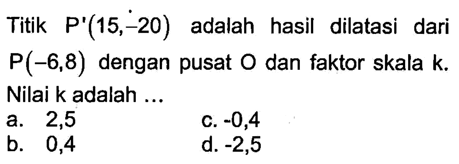 Titik P'(15, -20) adalah hasil dilatasi dari P(-6, 8) dengan pusat O dan faktor skala k. Nilai k adalah ...