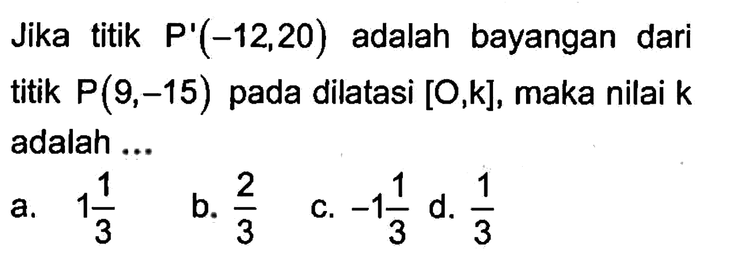 Jika titik P'(-12,20) adalah bayangan dari titik P(9,-15) pada dilatasi [O,k],maka nilai k adalah ...