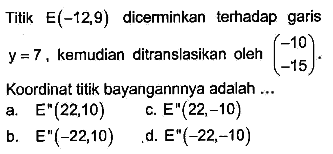 Titik E(-12,9) dicerminkan terhadap garis y=7, kemudian ditranslasikan oleh (-10 -15). Koordinat titik bayangannya adalah ....