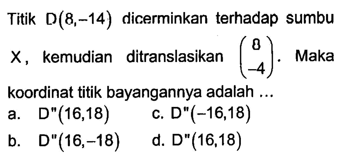 Titik  D(8,-14)  dicerminkan terhadap sumbu  X, kemudian ditranslasikan  (8  -4). Maka koordinat titik bayangannya adalah ...a. D'(16,18) b. D'(16,-18) c. D'(-16,18) d. D'(16,18) 