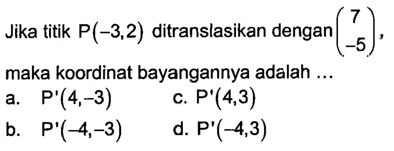 Jika titik P(-3,2) ditranslasikan dengan (7 -5), maka koordinat bayangannya adalah .... a. P'(4,-3) c. P'(4,3) d. P'(-4,-3) b. P'(-4,3)