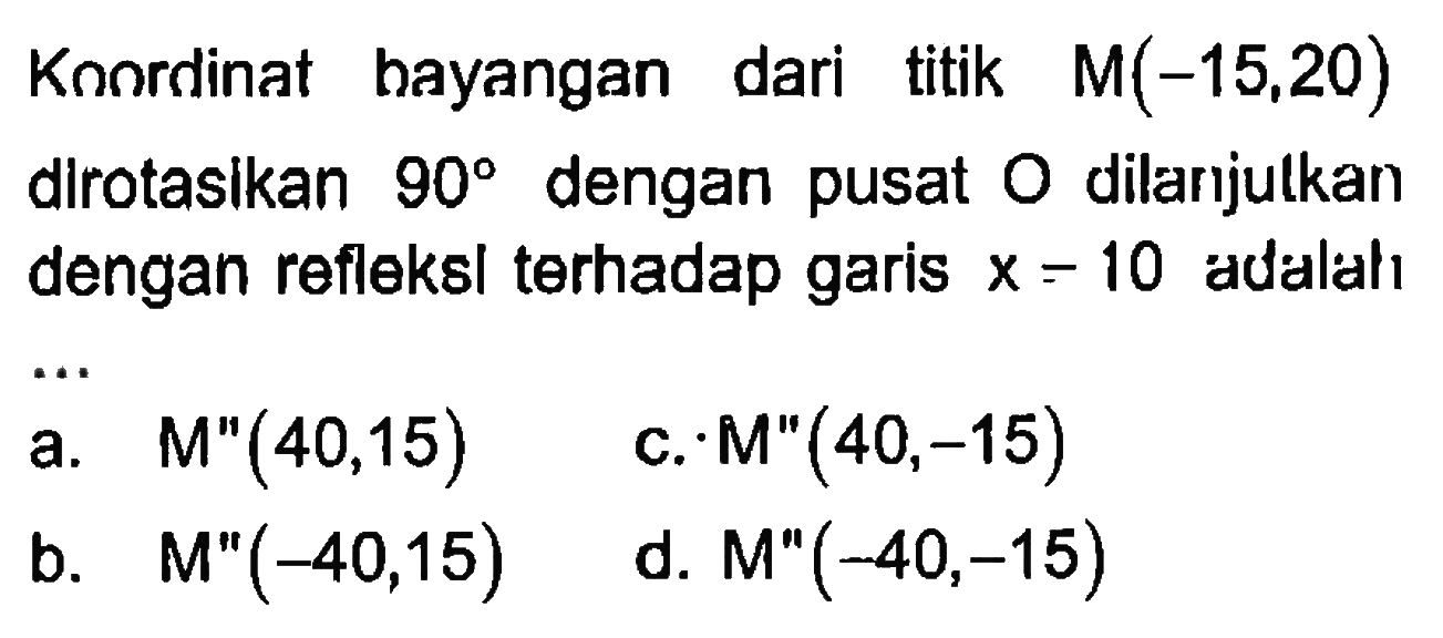 Kaordinat bayangan dari titik M(-15,20) dirotasikan 90 dengan pusat dilarijulkan O dengan refleksi terhadap garis X-10 adalah