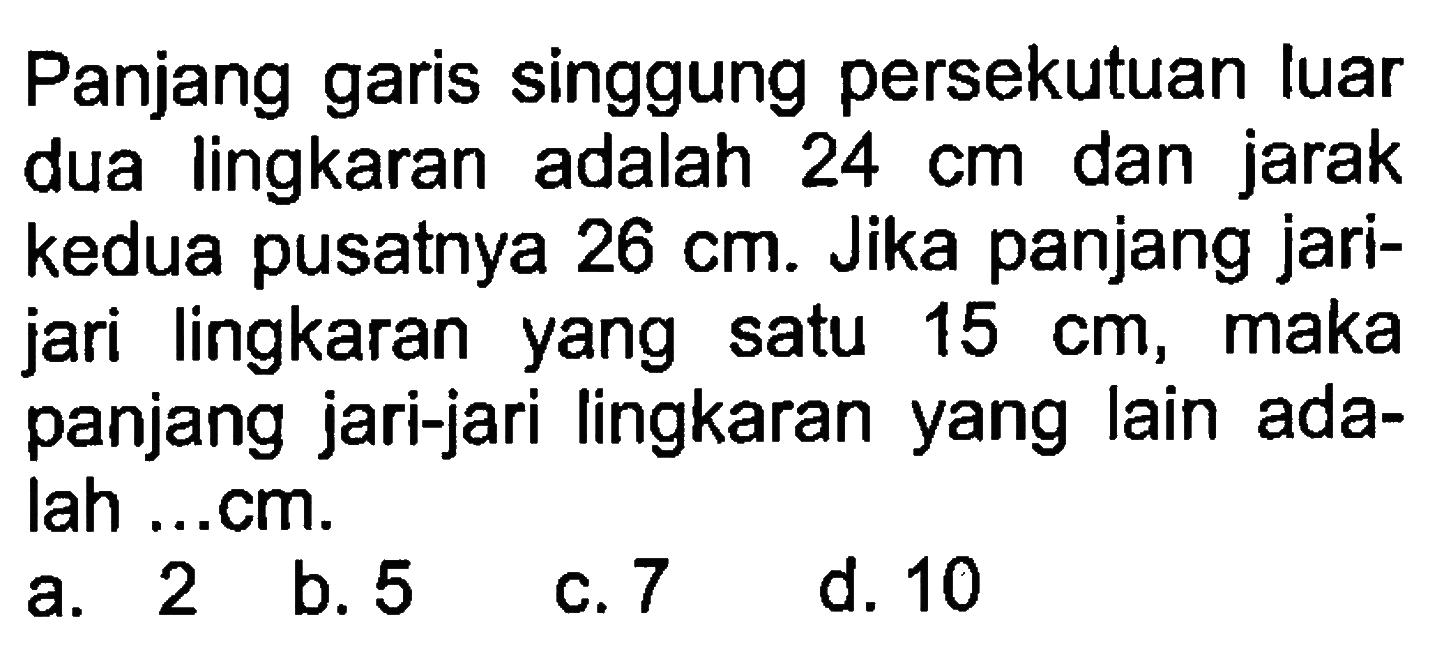 Panjang garis singgung persekutuan luar dua lingkaran adalah 24 cm dan jarak kedua pusatnya 26 cm. Jika panjang jarijari lingkaran yang satu 15 cm, maka panjang jari-jari lingkaran yang lain adalah ...cm.