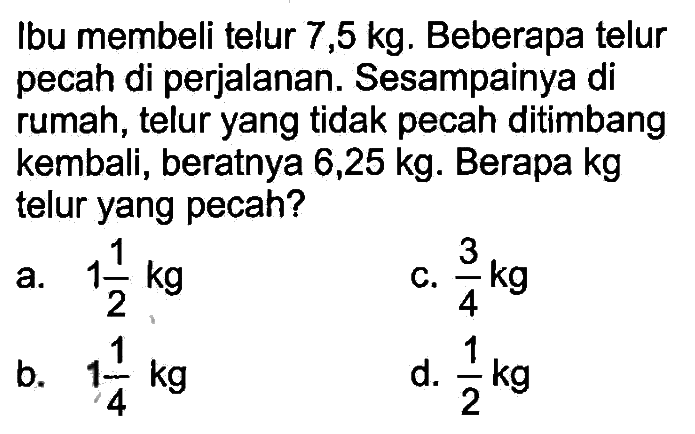 Ibu membeli telur 7,5 kg. Beberapa telur pecah di perjalanan. Sesampainya di rumah, telur yang tidak pecah ditimbang kembali, beratnya 6,25 kg. Berapa kg telur yang pecah?