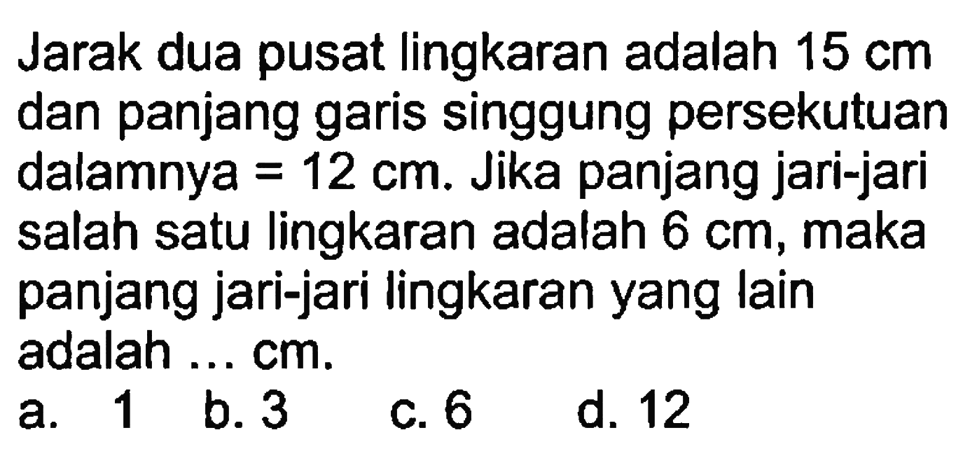 Jarak dua pusat lingkaran adalah 15 cm dan panjang garis singgung persekutuan dalamnya =12 cm. Jika panjang jari-jari salah satu lingkaran adalah 6 cm , maka panjang jari-jari lingkaran yang lain adalah... cm.