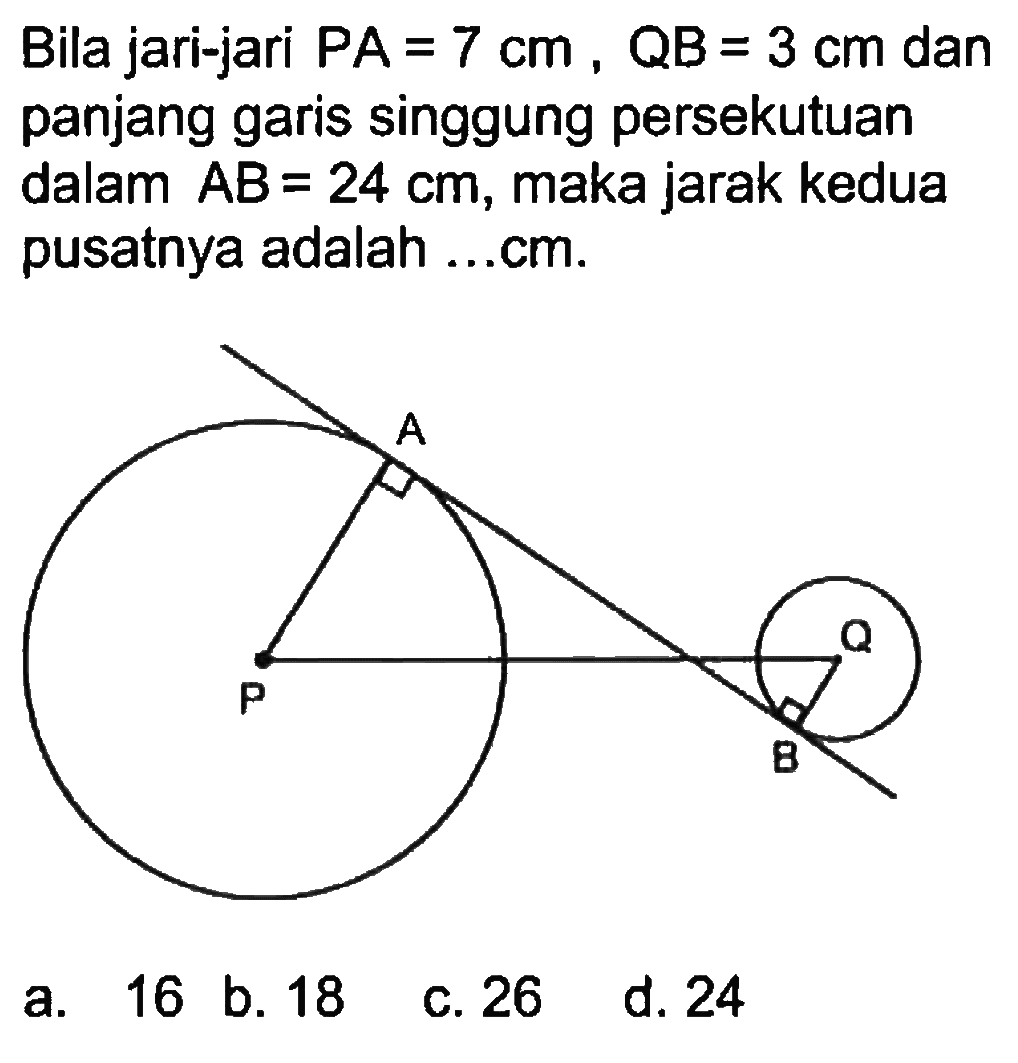 Bila jari-jari PA=7 cm, QB=3 cm dan panjang garis singgung persekutuan dalam AB=24 cm , maka jarak kedua pusatnya adalah ...cm.a. 16 b. 18c. 26d. 24