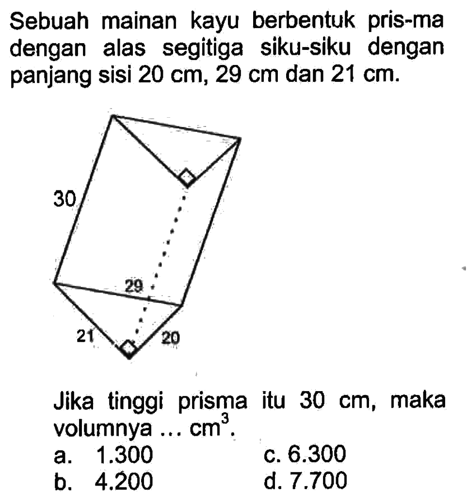 Sebuah mainan kayu berbentuk prisma dengan alas segitiga siku-siku dengan panjang sisi 20 cm, 29 cm dan 21 cm. Jika tinggi prisma itu 30 cm, maka volumnya ... cm^3. 