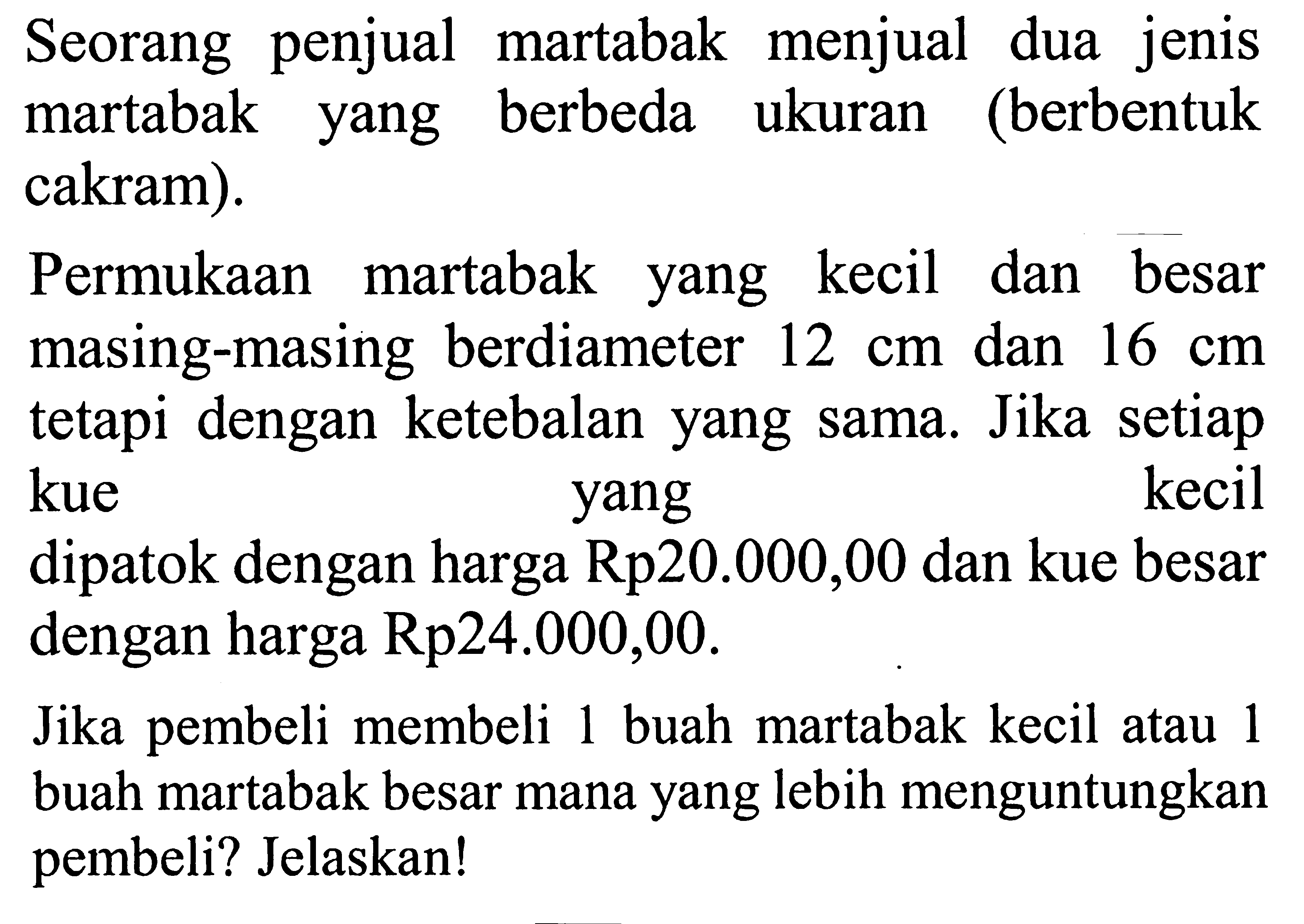 Seorang penjual martabak menjual dua jenis martabak yang berbeda ukuran (berbentuk cakram). Permukaan martabak yang kecil dan besar masing-masing berdiameter  12 cm  dan  16 cm  tetapi dengan ketebalan yang sama. Jika setiap kue    yang    kecil dipatok dengan harga Rp20.000,00 dan kue besar dengan harga Rp24.000,00. Jika pembeli membeli 1 buah martabak kecil atau 1 buah martabak besar mana yang lebih menguntungkan pembeli? Jelaskan!