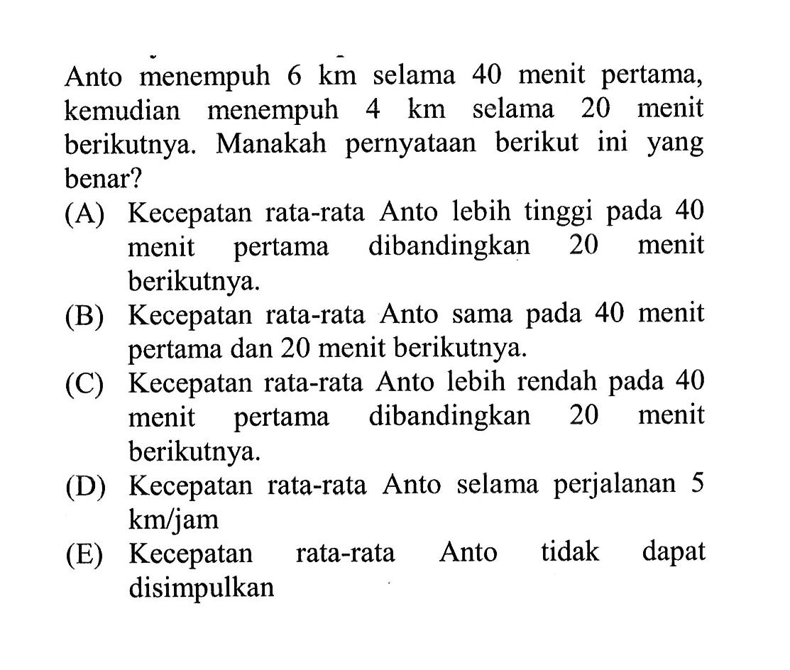 Anto menempuh  6 km  selama 40 menit pertama, kemudian menempuh  4 km  selama 20 menit berikutnya. Manakah pernyataan berikut ini yang benar?(A) Kecepatan rata-rata Anto lebih tinggi pada 40 menit pertama dibandingkan 20 menit berikutnya.(B) Kecepatan rata-rata Anto sama pada 40 menit pertama dan 20 menit berikutnya.(C) Kecepatan rata-rata Anto lebih rendah pada 40 menit pertama dibandingkan 20 menit berikutnya.(D) Kecepatan rata-rata Anto selama perjalanan 5  km / jam (E) Kecepatan rata-rata Anto tidak dapat disimpulkan 