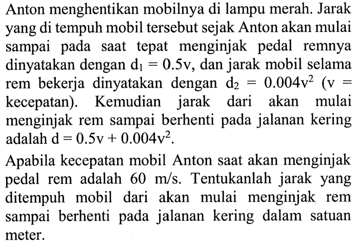 Anton menghentikan mobilnya di lampu merah. Jarak yang di tempuh mobil tersebut sejak Anton akan mulai sampai pada saat tepat menginjak pedal remnya dinyatakan dengan d1 = 0.5v, dan jarak mobil selama rem bekerja dinyatakan dengan d2 = 0.004v^2 (v = kecepatan). Kemudian jarak dari akan mulai menginjak rem sampai berhenti pada jalanan kering adalah d = 0.5v + 0.004v^2. Apabila kecepatan mobil Anton saat akan menginjak pedal rem adalah 60 m/s. Tentukanlah jarak yang ditempuh mobil dari akan mulai menginjak rem sampai berhenti pada jalanan kering dalam satuan meter.