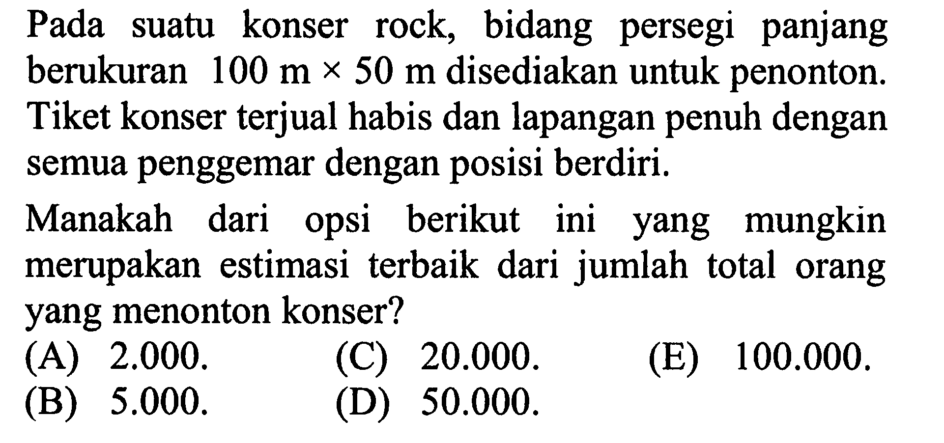 Pada suatu konser rock, bidang persegi panjang berukuran 100 m x 50 m disediakan untuk penonton. Tiket konser terjual habis dan lapangan penuh dengan semua penggemar dengan posisi berdiri.Manakah dari opsi berikut ini yang mungkin merupakan estimasi terbaik dari jumlah total orang yang menonton konser?