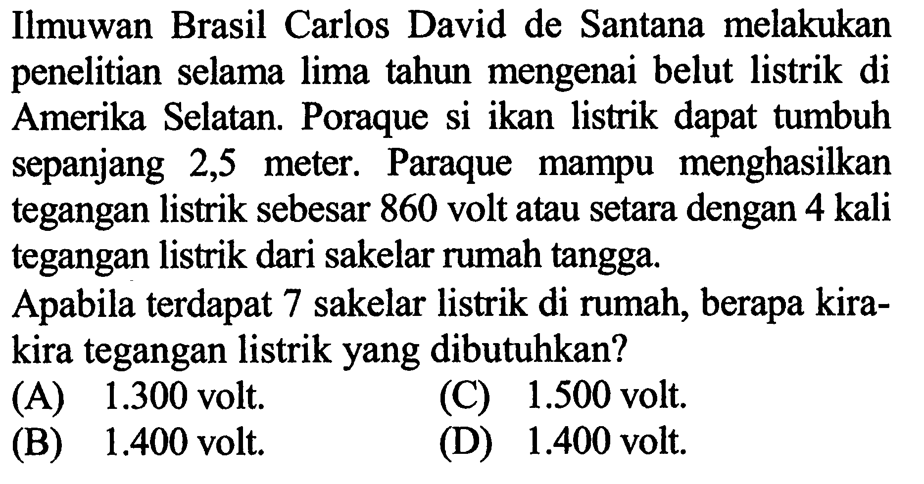 Ilmuwan Brasil Carlos David de Santana melakukan penelitian selama lima tahun mengenai belut listrik di Amerika Selatan. Poraque si ikan listrik dapat tumbuh sepanjang 2,5 meter, Paraque mampu menghasilkan tegangan listrik sebesar 860 volt atau setara dengan 4 kali tegangan listrik dari sakelar rumah tangga. Apabila terdapat 7 sakelar listrik di rumah, berapa kira- kira tegangan listrik yang dibutuhkan?