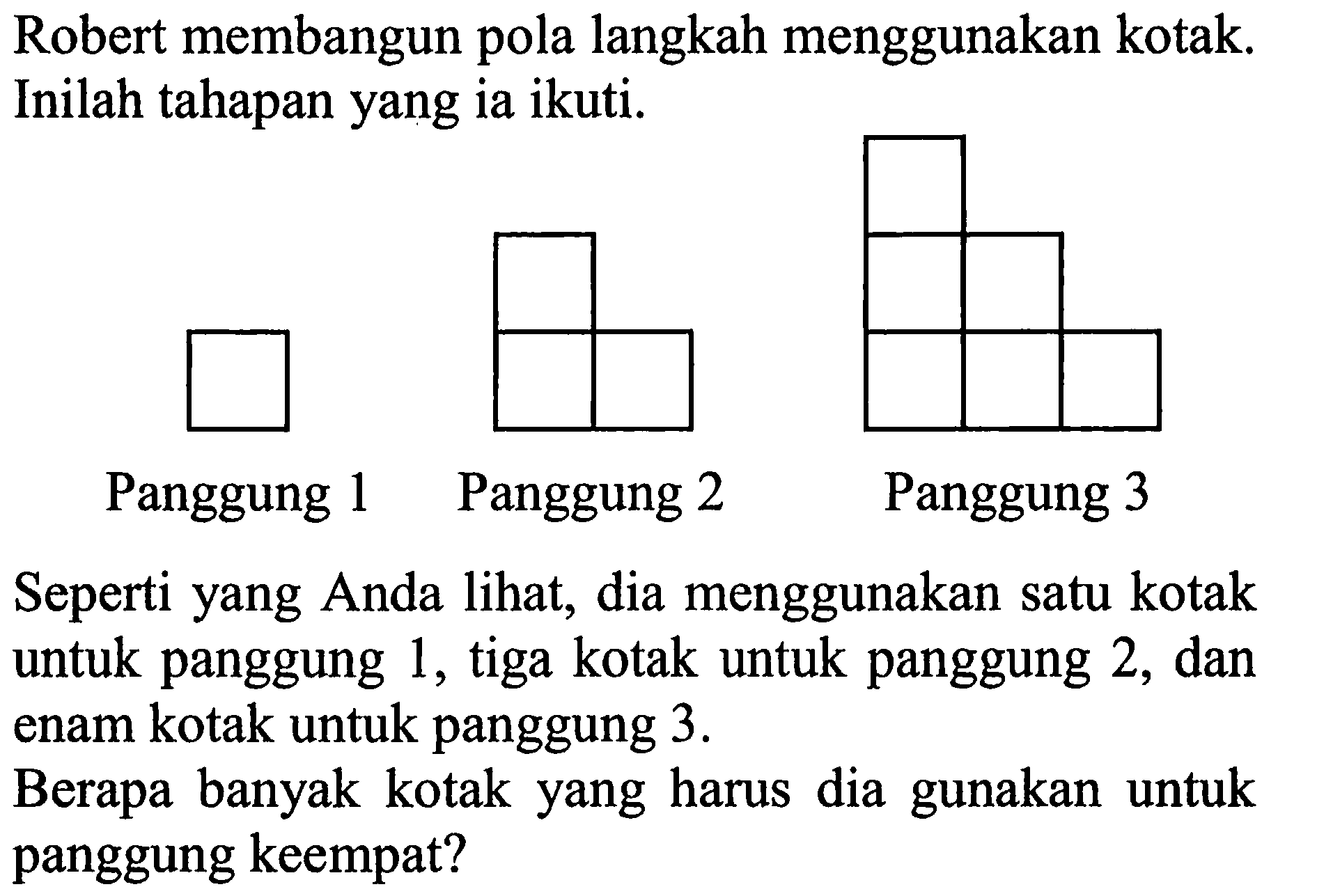 Robert membangun pola langkah menggunakan kotak. Inilah tahapan yang ia ikut. Panggung 1 Panggung 2 Panggung 3 Seperti yang Anda lihat, dia menggunakan satu kotak untuk panggung 1, tiga kotak untuk panggung 2, dan enam kotak untuk panggung 3. Berapa banyak kotak yang harus dia gunakan untuk panggung keempat?