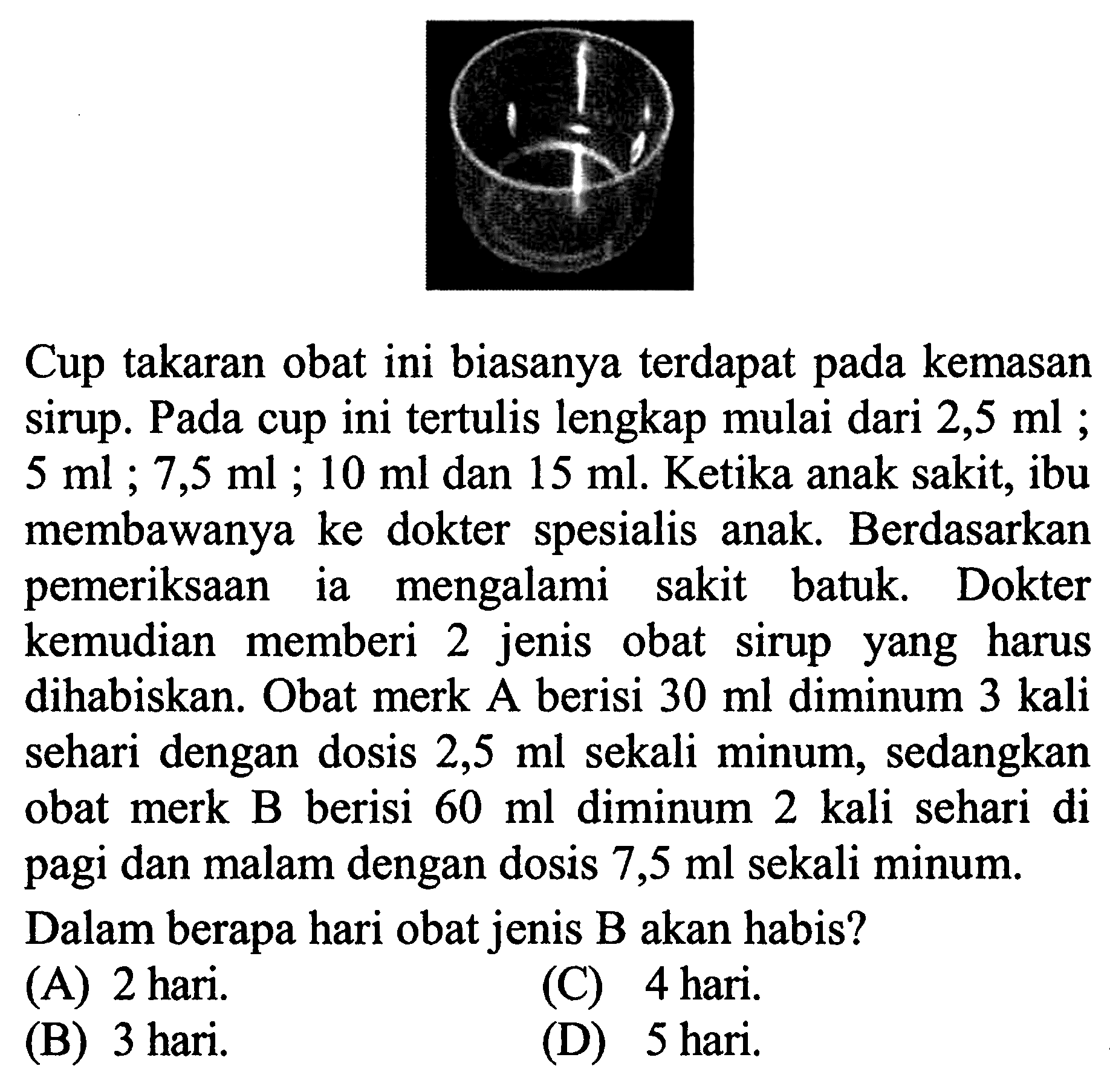 Cup takaran obat ini biasanya terdapat kemasan pada Sirup. Pada cup ini tertulis lengkap mulai dari 2,5 ml ; 5 ml ; 7,5 ml ; 10 ml dan 15 ml Ketika anak sakit, ibu membawanya ke dokter  spesialis anak Berdasarkan pemeriksaan mengalami ia sakit batuk Dokter kemudian memberi 2 jenis obat sirup yang harus dihabiskan. Obat merk A berisi 30 ml diminum 3 kali sehari dengan dosis 2,5 ml sekali minum, sedangkan obat merk B berisi 60 ml diminum 2 kali sehari di pagi dan malam dengan dosis 7,5 ml sekali minum. Dalam berapa hari obat jenis B akan habis?