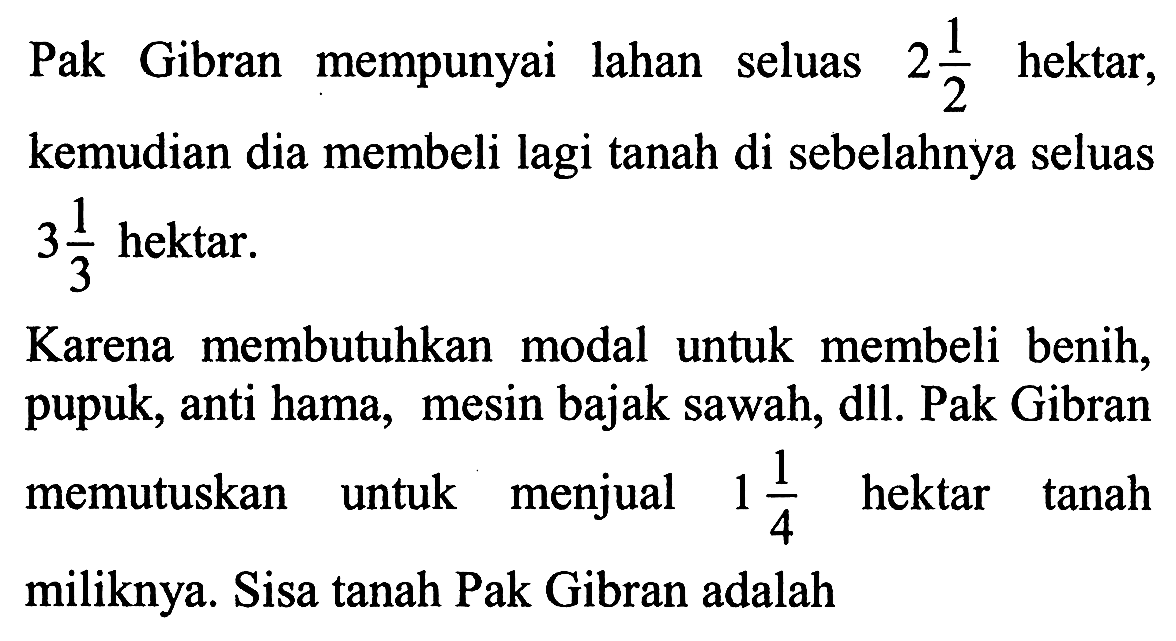 Pak Gibran mempunyai lahan seluas 2 1/2 hektar, kemudian dia membeli lagi tanah di sebelahnya seluas 3 1/3 hektar. Karena membutuhkan modal untuk membeli benih, pupuk, anti hama, mesin bajak sawah, dll. Pak Gibran memutuskan untuk menjual 1 1/4 hektar tanah miliknya. Sisa tanah Pak Gibran adalah