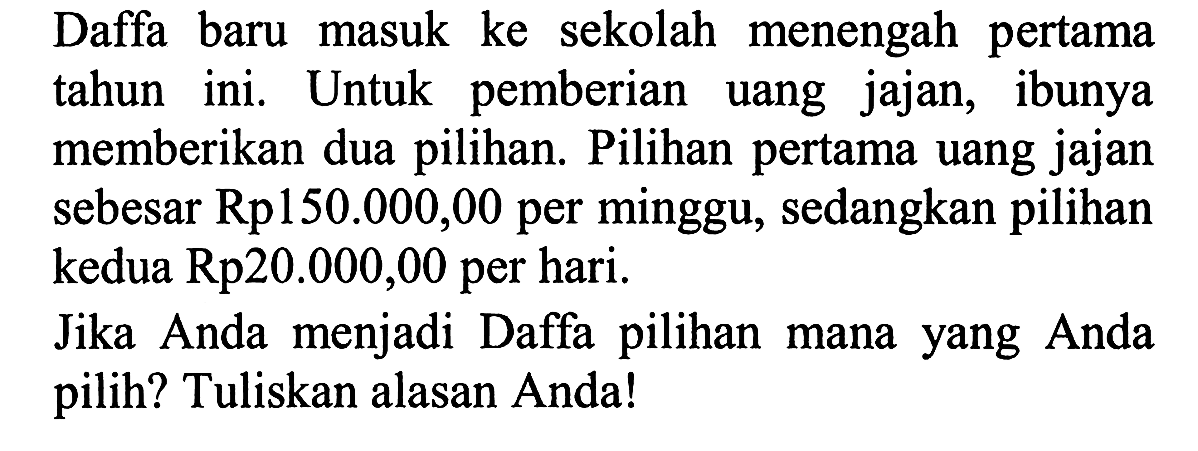 Daffa baru masuk ke sekolah menengah pertama tahun ini. Untuk pemberian uang jajan, ibunya memberikan dua pilihan. Pilihan pertama uang jajan sebesar Rp150.000,00 per minggu, sedangkan pilihan kedua Rp20.000,00 per hari.

Jika Anda menjadi Daffa pilihan mana yang Anda pilih? Tuliskan alasan Anda!