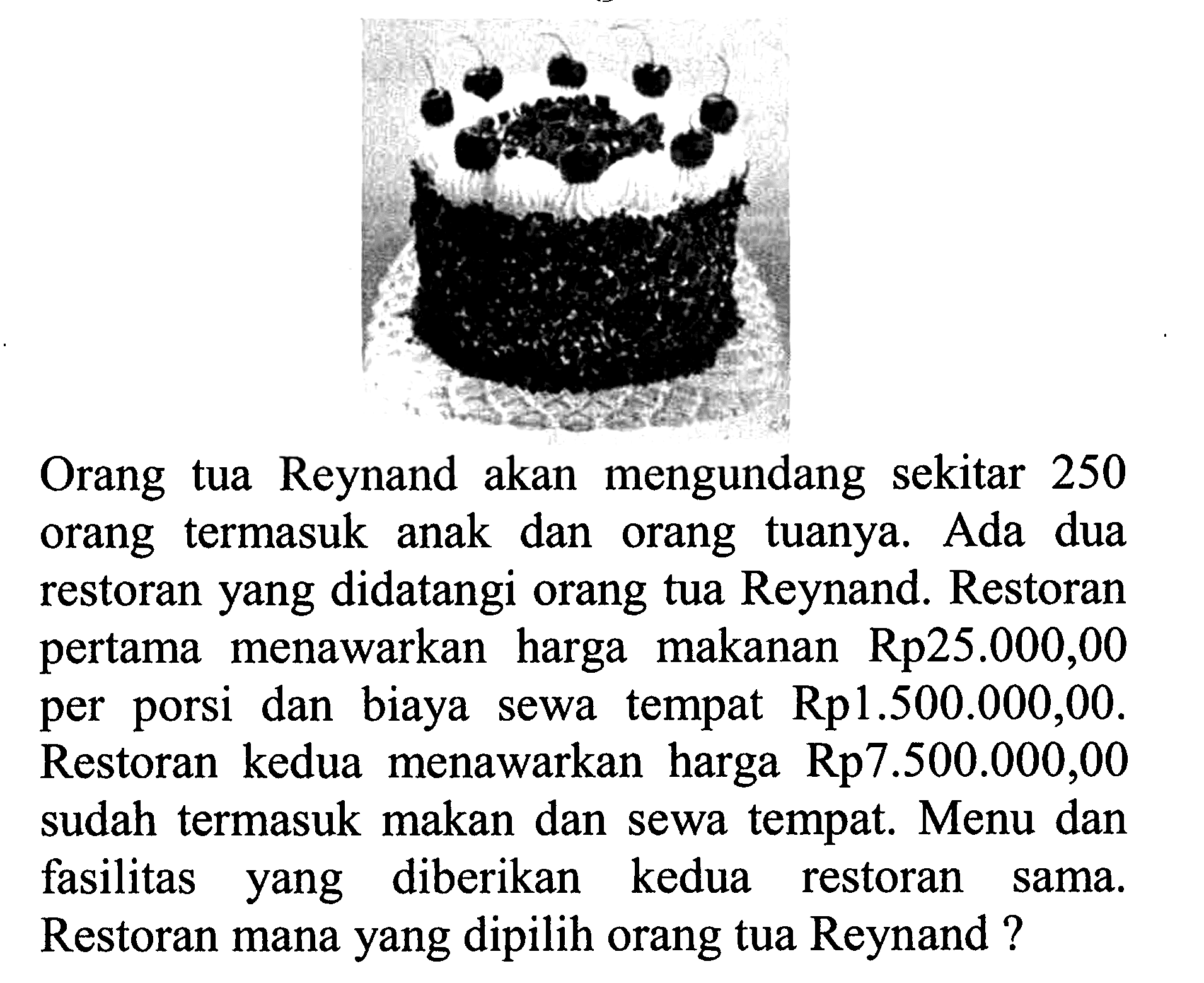 Orang tua Reynand akan mengundang sekitar 250 orang termasuk anak dan orang tuanya. Ada dua restoran yang didatangi orang tua Reynand. Restoran pertama menawarkan harga makanan Rp25.000,00 per porsi dan biaya sewa tempat Rp1.500.000,00. Restoran kedua menawarkan harga Rp7.500.000,00 sudah termasuk makan dan sewa tempat. Menu dan fasilitas yang diberikan kedua restoran sama. Restoran mana yang dipilih orang tua Reynand?