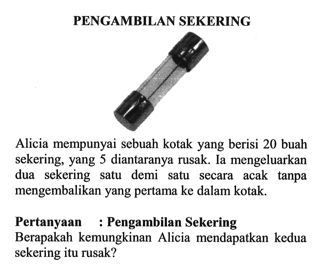 PENGAMBILAN SEKERINGAlicia mempunyai sebuah kotak yang berisi 20 buah sekering, yang 5 diantaranya rusak. Ia mengeluarkan dua sekering satu demi satu secara acak tanpa mengembalikan yang pertama ke dalam kotak.Pertanyaan: Pengambilan SekeringBerapakah kemungkinan Alicia mendapatkan kedua sekering itu rusak?