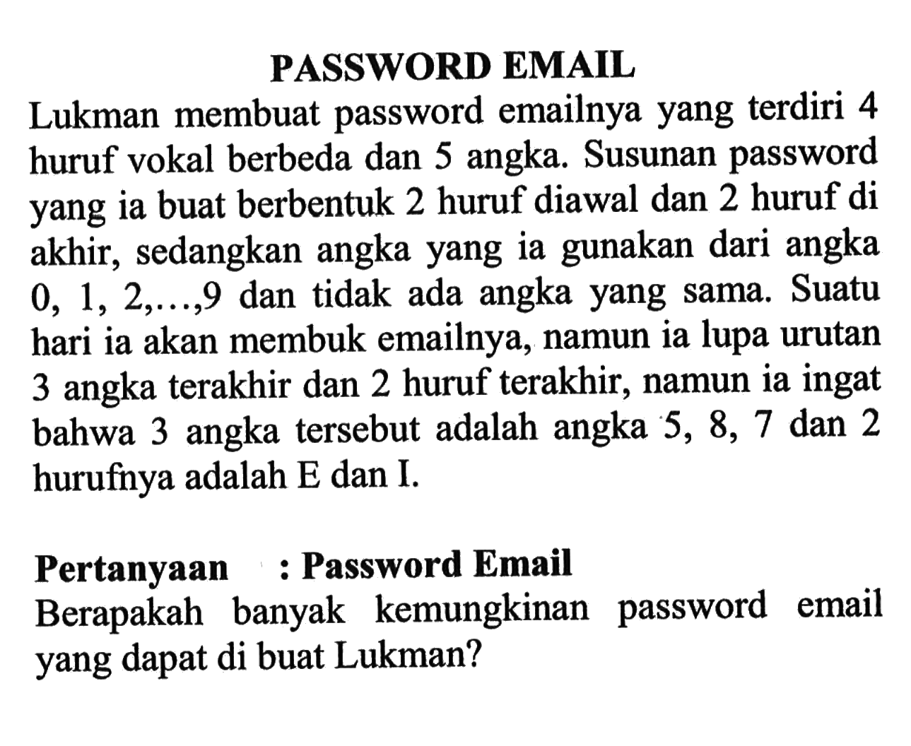 PASSWORD EMAILLukman membuat password emailnya yang terdiri 4 huruf vokal berbeda dan 5 angka. Susunan password yang ia buat berbentuk 2 huruf diawal dan 2 huruf di akhir, sedangkan angka yang ia gunakan dari angka 0,1,2, ...., 9 dan tidak ada angka yang sama. Suatu hari ia akan membuka emailnya, namun ia lupa urutan 3 angka terakhir dan 2 huruf terakhir, namun ia ingat bahwa 3 angka tersebut adalah angka 5,8,7 dan 2 hurufnya adalah E dan I.Pertanyaan : Password EmailBerapakah banyak kemungkinan password email yang dapat di buat Lukman?