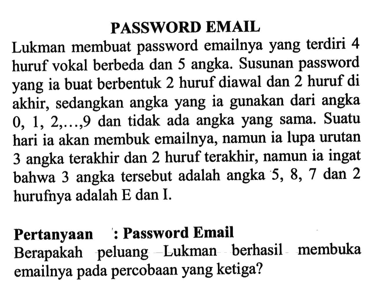 PASSWORD EMAIL Lukman membuat password emailnya yang terdiri 4 huruf vokal berbeda dan 5 angka. Susunan password yang ia buat berbentuk 2 huruf diawal dan 2 huruf di akhir, sedangkan angka yang ia gunakan dari angka  0,1,2, ..., 9  dan tidak ada angka yang sama. Suatu hari ia akan membuka emailnya, namun ia lupa urutan 3 angka terakhir dan 2 huruf terakhir, namun ia ingat bahwa 3 angka tersebut adalah angka 5, 8,7 dan 2 hurufnya adalah E dan I. Pertanyaan : Password Email Berapakah peluang Lukman berhasil membuka emailnya pada percobaan yang ketiga?