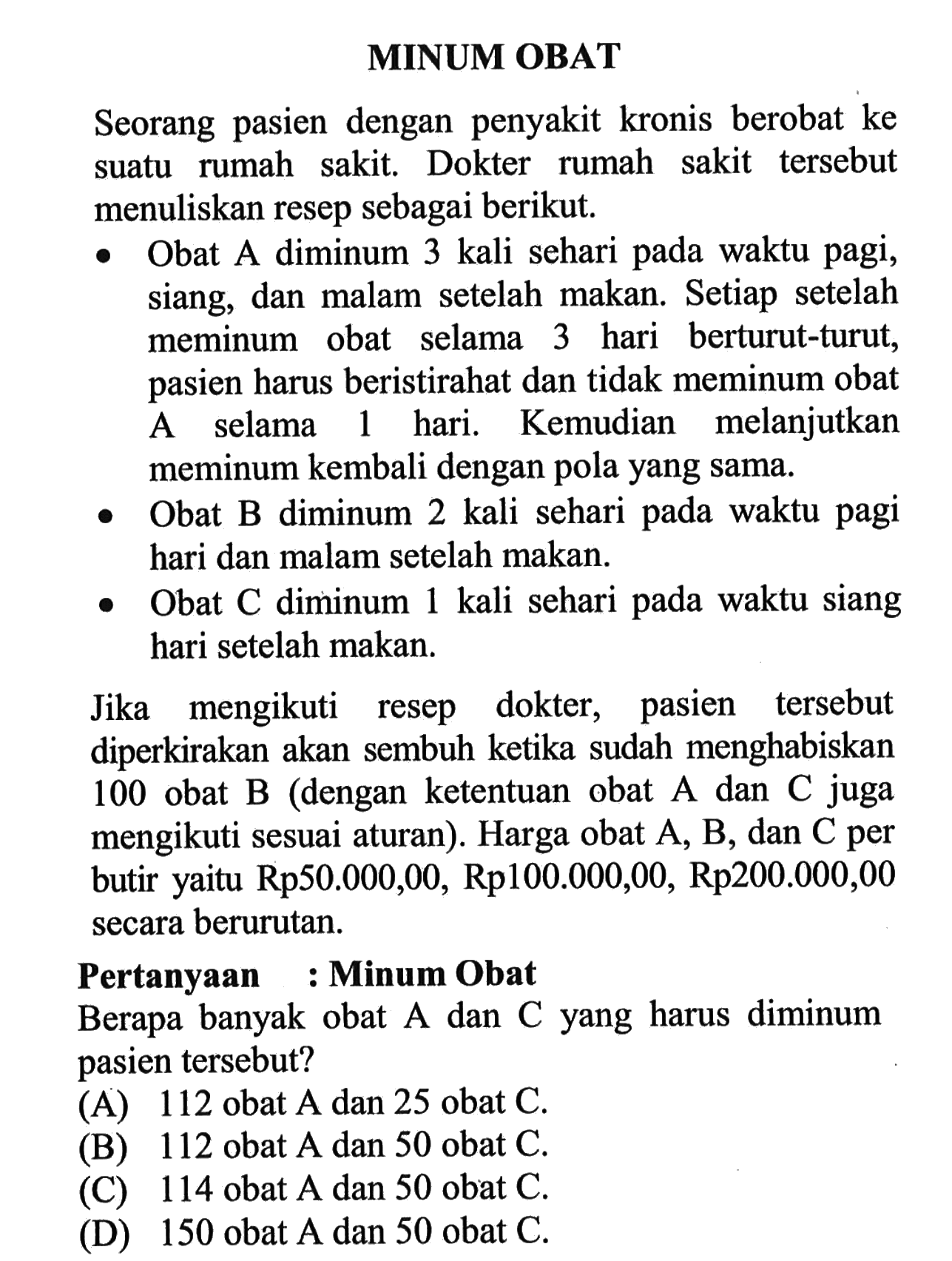 MINUM OBATSeorang pasien dengan penyakit kronis berobat ke suatu rumah sakit. Dokter rumah sakit tersebut menuliskan resep sebagai berikut.- Obat A diminum 3 kali sehari pada waktu pagi, siang, dan malam setelah makan. Setiap setelah meminum obat selama 3 hari berturut-turut, pasien harus beristirahat dan tidak meminum obat A selama 1 hari. Kemudian melanjutkan meminum kembali dengan pola yang sama.- Obat B diminum 2 kali sehari pada waktu pagi hari dan malam setelah makan.- Obat C diminum 1 kali sehari pada waktu siang hari setelah makan.Jika mengikuti resep dokter, pasien tersebut diperkirakan akan sembuh ketika sudah menghabiskan 100 obat  B  (dengan ketentuan obat  A  dan  C  juga mengikuti sesuai aturan). Harga obat A, B, dan C per butir yaitu Rp50.000,00, Rp100.000,00, Rp200.000,00 secara berurutan.Pertanyaan : Minum ObatBerapa banyak obat A dan C yang harus diminum pasien tersebut?(A) 112 obat  A  dan 25 obat  C .(B) 112 obat  A  dan 50 obat  C .(C) 114 obat  A  dan 50 obat  C .(D) 150 obat  A  dan 50 obat  C .