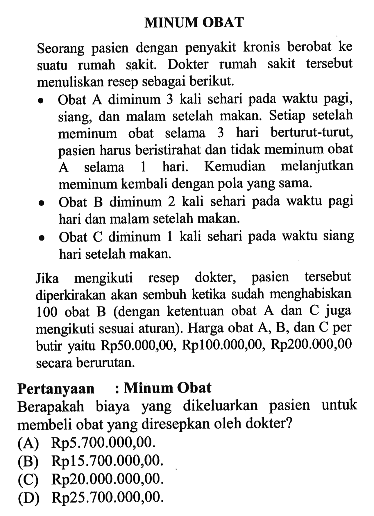 MINUM OBAT Seorang pasien dengan penyakit kronis berobat ke suatu rumah sakit. Dokter rumah sakit tersebut menuliskan resep sebagai berikut. - Obat A diminum 3 kali sehari pada waktu pagi, siang, dan malam setelah makan. Setiap setelah meminum obat selama 3 hari berturut-turut, pasien harus beristirahat dan tidak meminum obat A selama 1 hari. Kemudian melanjutkan meminum kembali dengan pola yang sama. - Obat B diminum 2 kali sehari pada waktu pagi hari dan malam setelah makan. - Obat C diminum 1 kali sehari pada waktu siang hari setelah makan. Jika mengikuti resep dokter, pasien tersebut diperkirakan akan sembuh ketika sudah menghabiskan 100 obat B (dengan ketentuan obat A dan C juga mengikuti sesuai aturan). Harga obat A, B, dan C per butir yaitu Rp50.000,00, Rp100.000,00, Rp200.000,00 secara berurutan. Pertanyaan : Minum Obat Berapakah biaya yang dikeluarkan pasien untuk membeli obat yang diresepkan oleh dokter? 