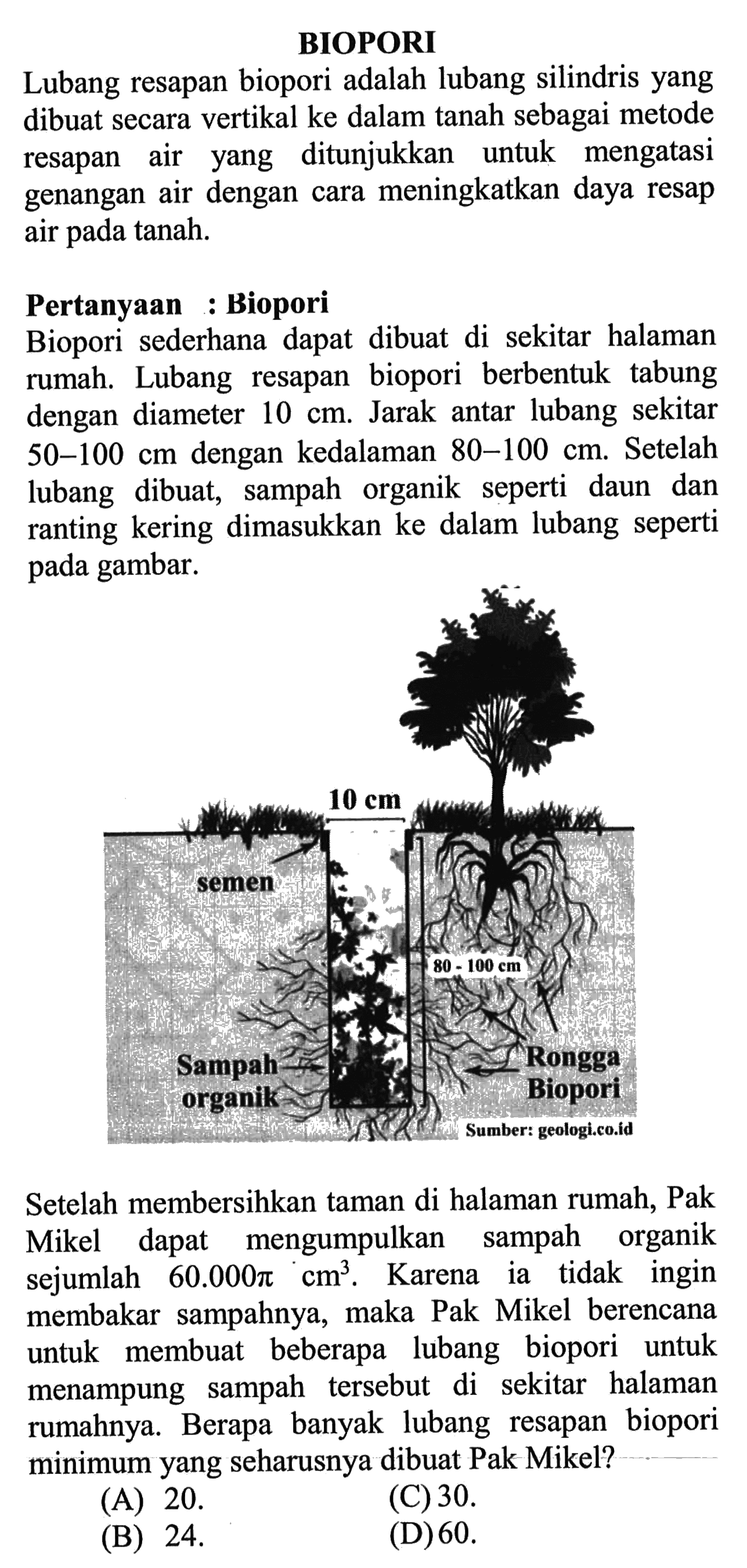 BIOPORI Lubang resapan biopori adalah lubang silindris yang dibuat secara vertikal ke dalam tanah sebagai metode resapan air, yang ditunjukkan untuk mengatasi genangan air dengan cara meningkatkan daya resap air pada tanah. Pertanyaan: Biopori Biopori  sederhana  dapat  dibuat  di  sekitar halaman  rumah. Lubang   resapan biopori berbentuk tabung dengan diameter 10 cm. Jarak antar lubang sekitar 50-100 cm dengan kedalaman 80-100 cm. Setelah lubang dibuat,  sampah organik seperti daun dan ranting kering dimasukkan ke dalam lubang seperti gambar. Setelah membersihkan taman di halaman rumah, Pak Mikel dapat mengumpulkan sampah organik sejumlah 60.000phi cm^3. Karena ia tidak ingin membakar   sampahnya, maka Pak  Mikel berencana untuk beberapa lubang biopori untuk membuat menampung   sampah tersebut di sekitar halaman rumahnya. Berapa   banyak  lubang  resapan biopori minimum yang seharusnya dibuat Pak Mikel?